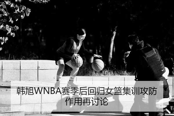 韩旭WNBA赛季后回归女篮集训攻防作用再讨论