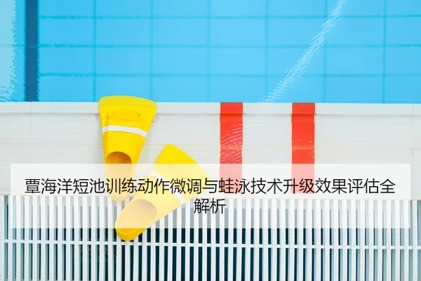 覃海洋短池训练动作微调与蛙泳技术升级效果评估全解析