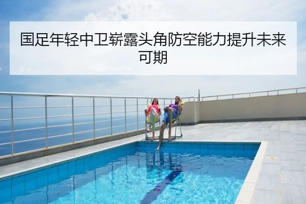 国足年轻中卫崭露头角防空能力提升未来可期