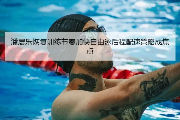 潘展乐恢复训练节奏加快自由泳后程配速策略成焦点