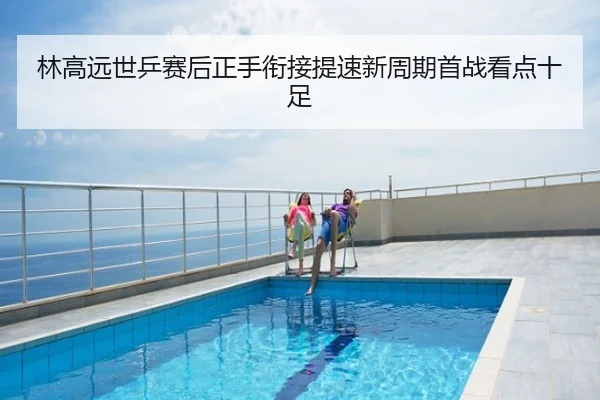 林高远世乒赛后正手衔接提速新周期首战看点十足